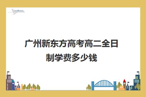 广州新东方高考高二全日制学费多少钱(高三全日制培训学校费用)