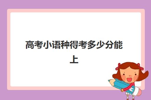 高考小语种得考多少分能上(小语种对高考的影响)