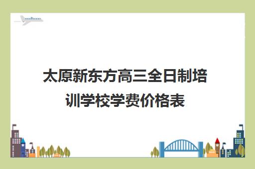 太原新东方高三全日制培训学校学费价格表(太原全托高三哪家最好)