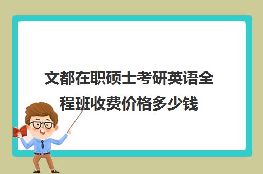 文都在职硕士考研英语全程班收费价格多少钱（文都考研全程班有用吗）