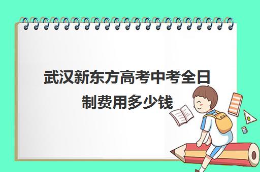 武汉新东方高考中考全日制费用多少钱(武汉新东方培训学校地址)