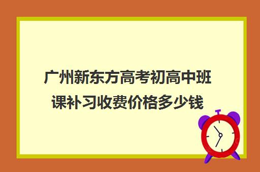 广州新东方高考初高中班课补习收费价格多少钱