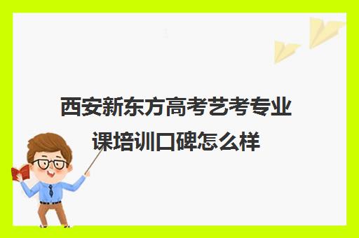 西安新东方高考艺考专业课培训口碑怎么样(西安艺术生文化课培训机构哪个好)