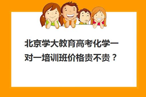 北京学大教育高考化学一对一培训班价格贵不贵？多少钱一年（学大教育价格表）