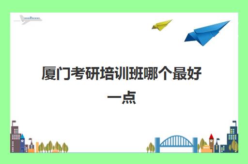 厦门考研培训班哪个最好一点(考研十大辅导机构排名)