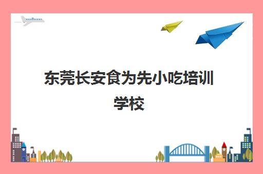 东莞长安食为先小吃培训学校(樟木头食为先怎么样)