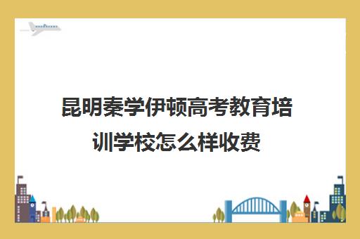 昆明秦学伊顿高考教育培训学校怎么样收费(昆明全日制高考冲刺班)