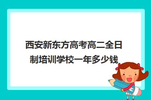 西安新东方高考高二全日制培训学校一年多少钱(西安高考十大补课机构有哪些)