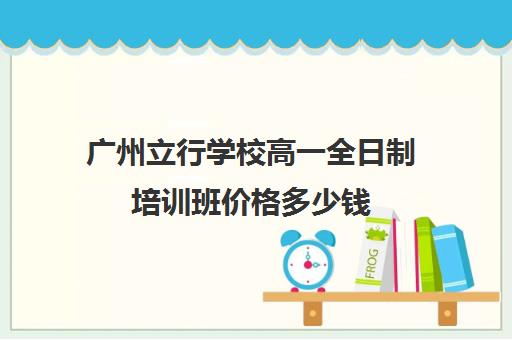 广州立行学校高一全日制培训班价格多少钱(高中全日制培训机构)