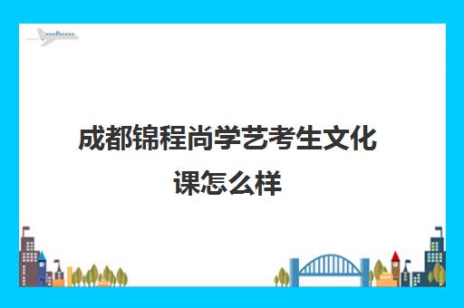 成都锦程尚学艺考生文化课怎么样(成都艺考培训机构排名前十)