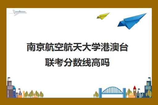 南京航空航天大学港澳台联考分数线高吗(南京航空航天大学中外合作招生简章)