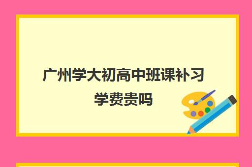 广州学大初高中班课补习学费贵吗