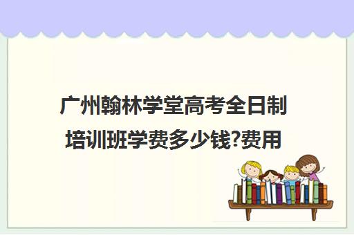 广州翰林学堂高考全日制培训班学费多少钱?费用一览表(广州高三全日制补课机构)