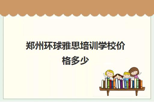 郑州环球雅思培训学校价格多少(郑州十大雅思培训机构排名)