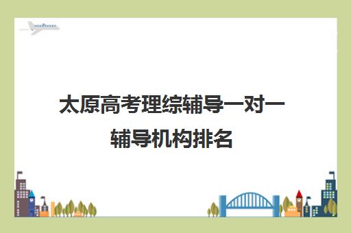 太原高考理综辅导一对一辅导机构排名(太原高三文化课培训机构哪家好)