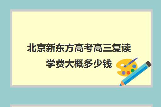 北京新东方高考高三复读学费大概多少钱（新东方全日制高考班收费）