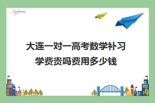 大连一对一高考数学补习学费贵吗费用多少钱