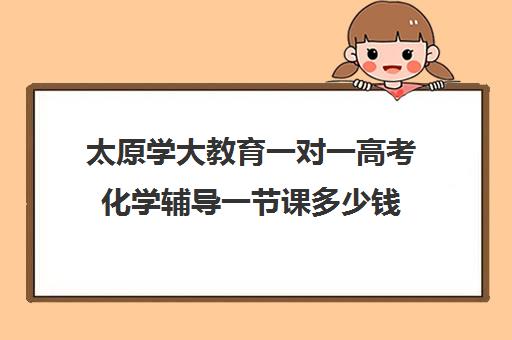 太原学大教育一对一高考化学辅导一节课多少钱(太原一对一补课哪个机构好)