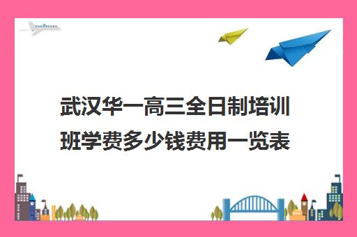 武汉华一高三全日制培训班学费多少钱费用一览表(武汉高三培训机构排名前十)