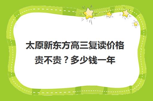 太原新东方高三复读价格贵不贵？多少钱一年(高三复读费用大概多少)