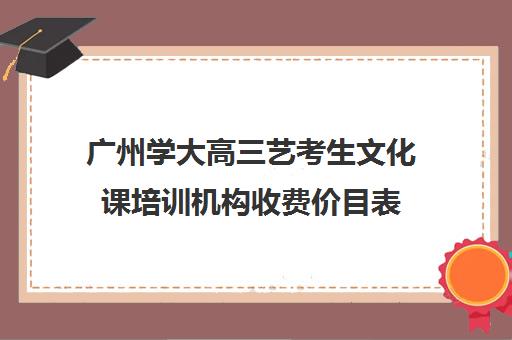 广州学大高三艺考生文化课培训机构收费价目表(广州艺考培训哪家最好)