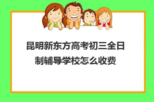 昆明新东方高考初三全日制辅导学校怎么收费(昆明初中辅导班哪家好)