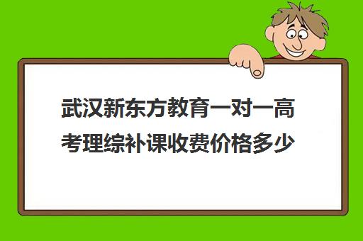 武汉新东方教育一对一高考理综补课收费价格多少钱(武汉高三培训机构排名前十)