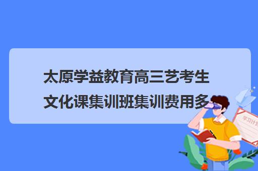 太原学益教育高三艺考生文化课集训班集训费用多少钱(山西最大的艺考培训机构)