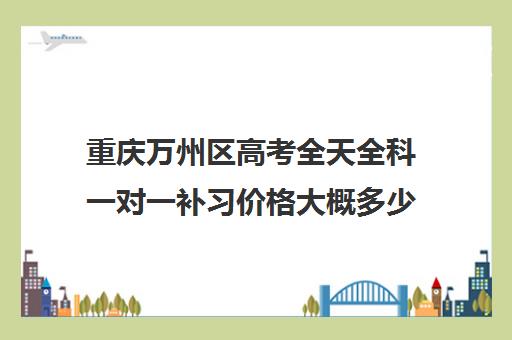 重庆万州区高考全天全科一对一补习价格大概多少钱