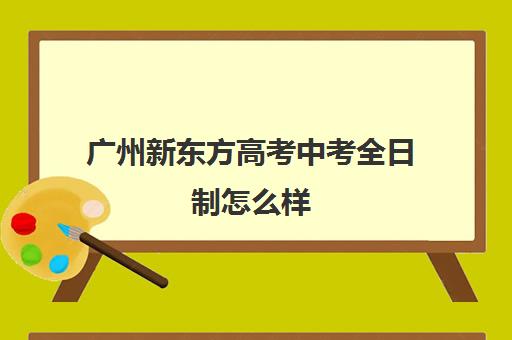 广州新东方高考中考全日制怎么样(新东方高三全日制)