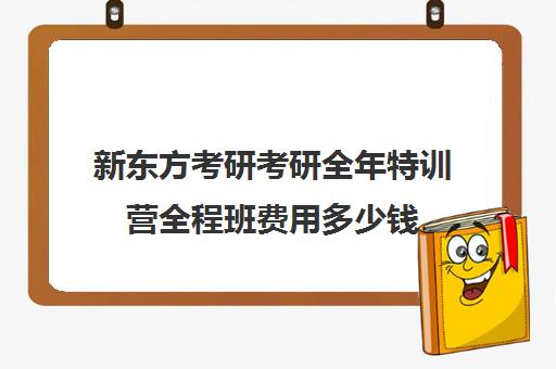 新东方考研考研全年特训营全程班费用多少钱（新东方考研班一般多少钱）