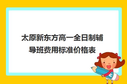 太原新东方高一全日制辅导班费用标准价格表(太原新东方培训学校电话是多少)