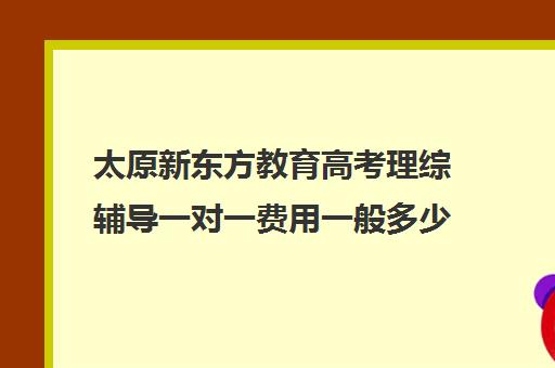 太原新东方教育高考理综辅导一对一费用一般多少钱(太原新东方有几个校区)