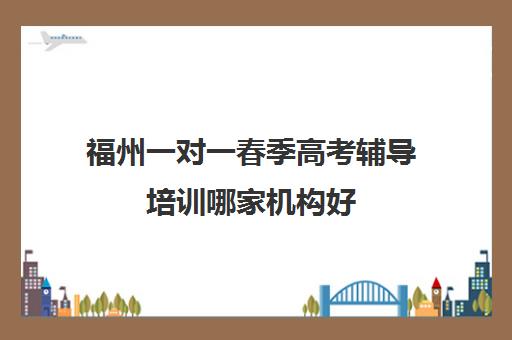 福州一对一春季高考辅导培训哪家机构好(福州高考培训机构排名前十)