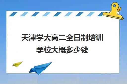 天津学大高二全日制培训学校大概多少钱(天津高三培训机构排名前十)