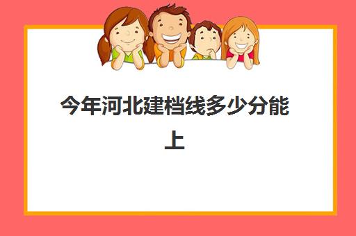 今年河北建档线多少分能上(河北建筑工程学院录取分数线是多少)