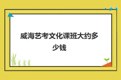 威海艺考文化课班大约多少钱(艺考生文化课全托管班)