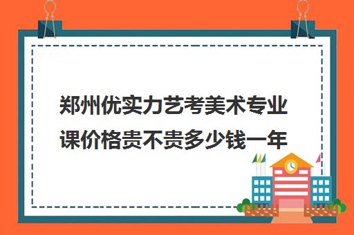 郑州优实力艺考美术专业课价格贵不贵多少钱一年(艺考有哪些专业)