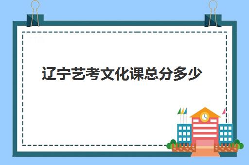 辽宁艺考文化课总分多少(辽宁艺术类高考分数怎么算)