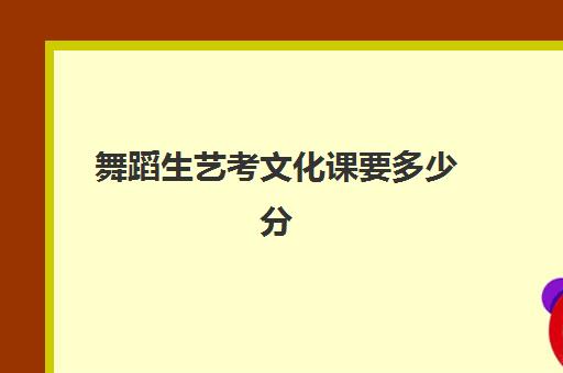 舞蹈生艺考文化课要多少分(艺考舞蹈多少分能上一本)