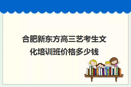 合肥新东方高三艺考生文化培训班价格多少钱(安徽艺考生文化课培训哪家好)