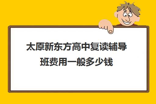 太原新东方高中复读辅导班费用一般多少钱(太原高三补课机构排行榜)