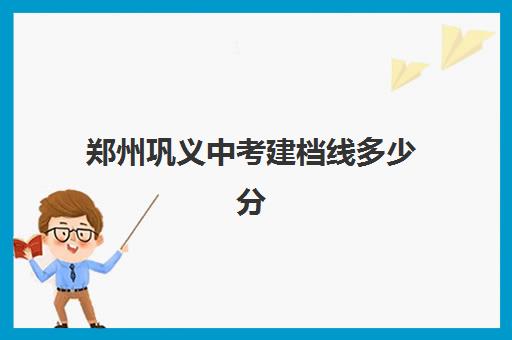 郑州巩义中考建档线多少分(郑州高中建档线2024)