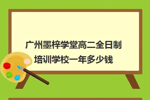 广州墨梓学堂高二全日制培训学校一年多少钱(广州艺考文化课集训学校哪里好)