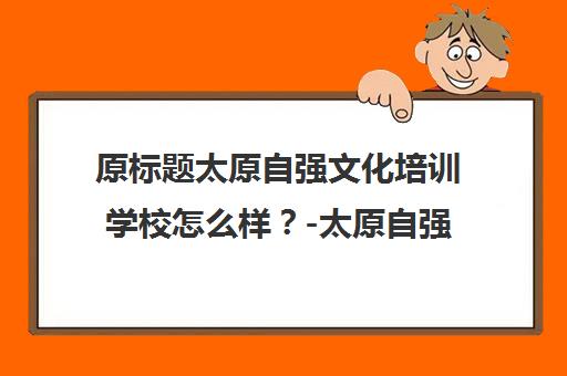 原标题太原自强文化培训学校怎么样？-太原自强文化学校新标题太原自强文化培训学校