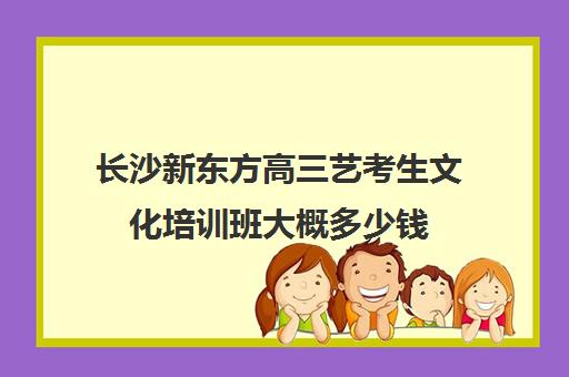 长沙新东方高三艺考生文化培训班大概多少钱(湖南最好艺考培训学校)