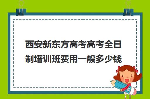 西安新东方高考高考全日制培训班费用一般多少钱(高三全日制补课机构多少钱)