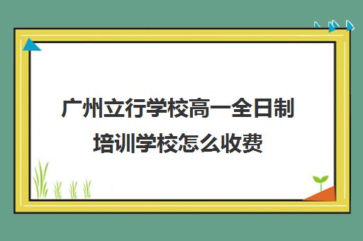 广州立行学校高一全日制培训学校怎么收费(艺考生全日制培训机构)