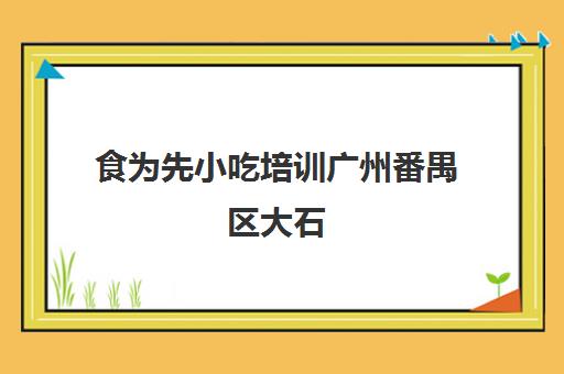 食为先小吃培训广州番禺区大石(食为先小吃培训正规吗)