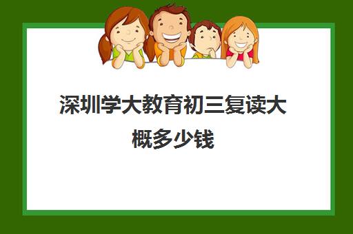 深圳学大教育初三复读大概多少钱(深圳复读学校排名及费用)